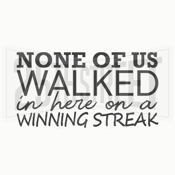 None Of Us Walked In Here On A Winning Streak